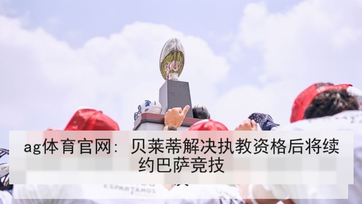 ag体育官网: 贝莱蒂解决执教资格后将续约巴萨竞技