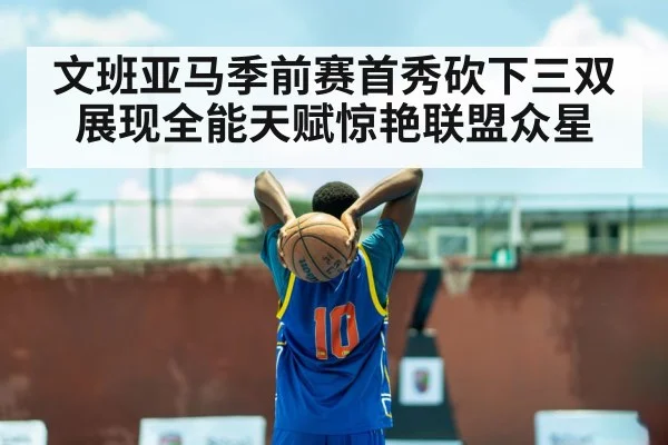 文班亚马季前赛首秀砍下三双展现全能天赋惊艳联盟众星